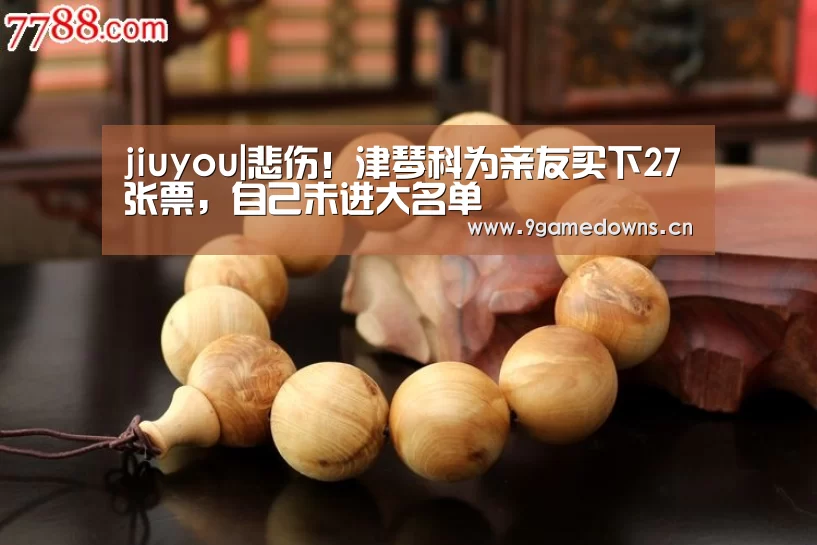 jiuyou|悲伤！津琴科为亲友买下27张票，自己未进大名单