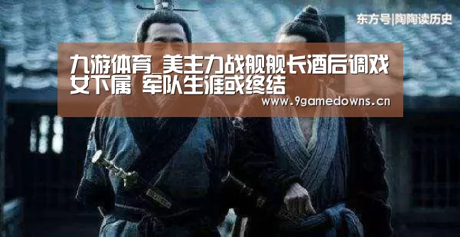 九游体育_美主力战舰舰长酒后调戏女下属 军队生涯或终结