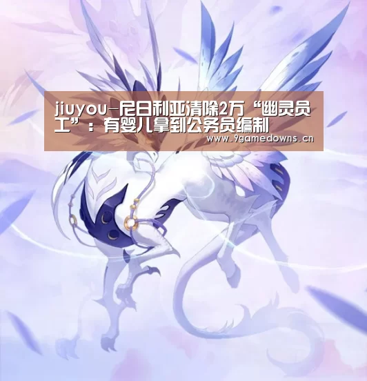 jiuyou-尼日利亚清除2万“幽灵员工”：有婴儿拿到公务员编制